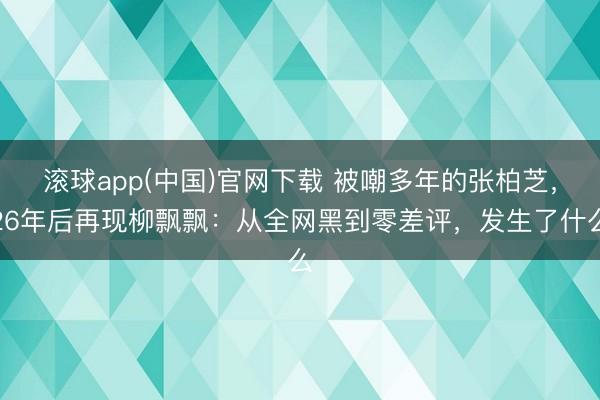 滚球app(中国)官网下载 被嘲多年的张柏芝，26年后再现柳飘飘：从全网黑到零差评，发生了什么