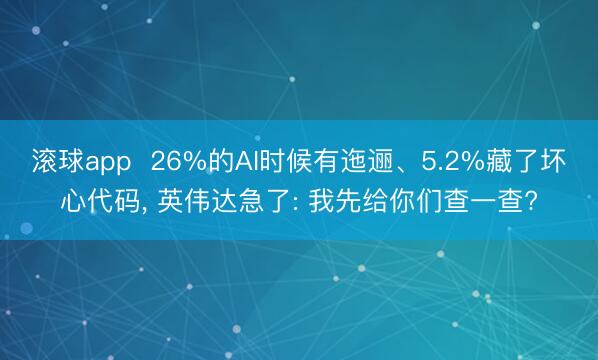 滚球app  26%的AI时候有迤逦、5.2%藏了坏心代码， 英伟达急了: 我先给你们查一查?