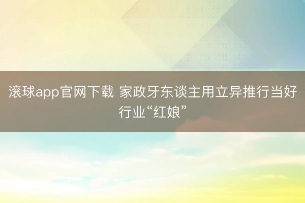 滚球app官网下载 家政牙东谈主用立异推行当好行业“红娘”