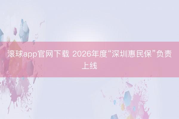 滚球app官网下载 2026年度“深圳惠民保”负责上线