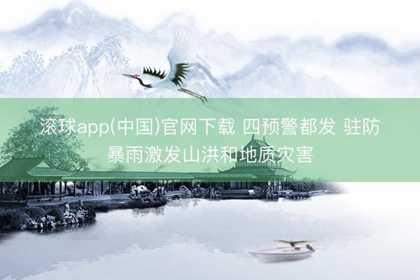 滚球app(中国)官网下载 四预警都发 驻防暴雨激发山洪和地质灾害