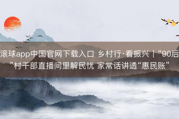 滚球app中国官网下载入口 乡村行·看振兴｜“90后”村干部直播间里解民忧 家常话讲透“惠民账”