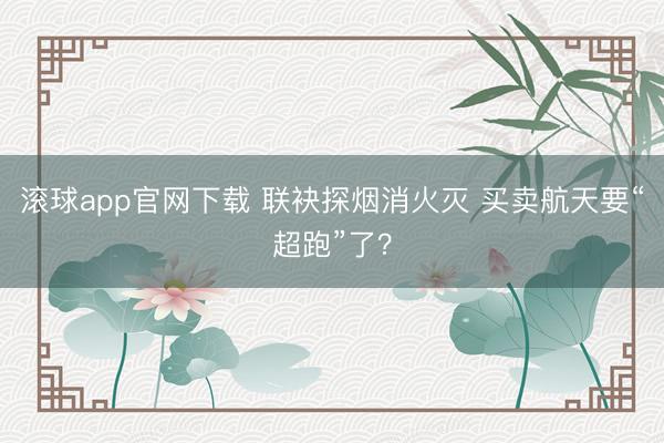 滚球app官网下载 联袂探烟消火灭 买卖航天要“超跑”了?