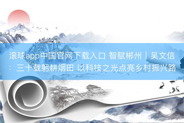 滚球app中国官网下载入口 智赋郴州｜吴文信：三十载躬耕烟田 以科技之光点亮乡村振兴路