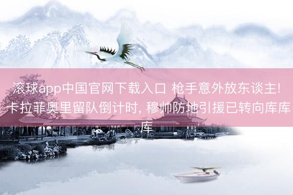 滚球app中国官网下载入口 枪手意外放东谈主! 卡拉菲奥里留队倒计时， 穆帅防地引援已转向库库