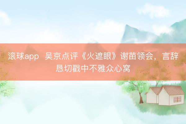 滚球app 吴京点评《火遮眼》谢苗领会,言辞恳切戳中不雅众心窝