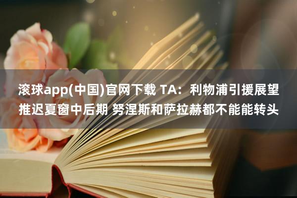 滚球app(中国)官网下载 TA:利物浦引援展望推迟夏窗中后期 努涅斯和萨拉赫都不能能转头