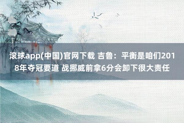 滚球app(中国)官网下载 吉鲁：平衡是咱们2018年夺冠要道 战挪威前拿6分会卸下很大责任