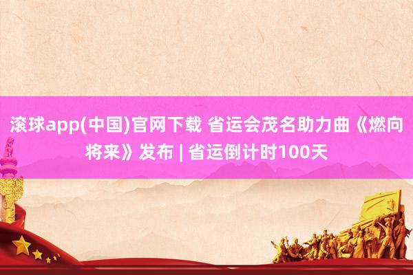 滚球app(中国)官网下载 省运会茂名助力曲《燃向将来》发布 | 省运倒计时100天
