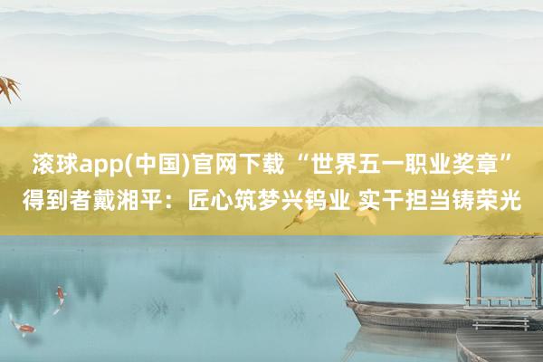 滚球app(中国)官网下载 “世界五一职业奖章”得到者戴湘平：匠心筑梦兴钨业 实干担当铸荣光