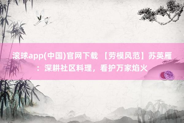 滚球app(中国)官网下载 【劳模风范】苏英雁：深耕社区料理，看护万家焰火