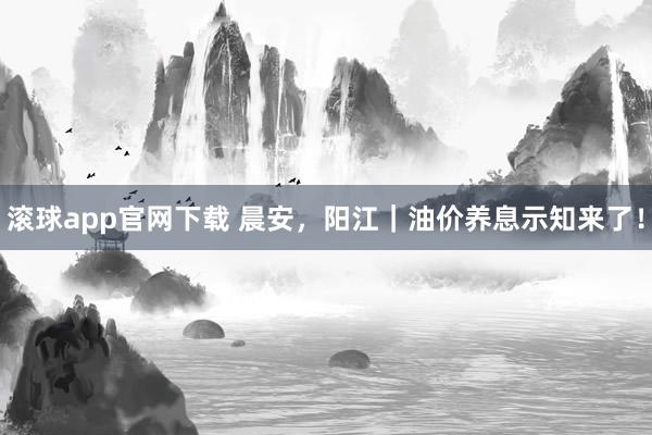 滚球app官网下载 晨安，阳江｜油价养息示知来了！