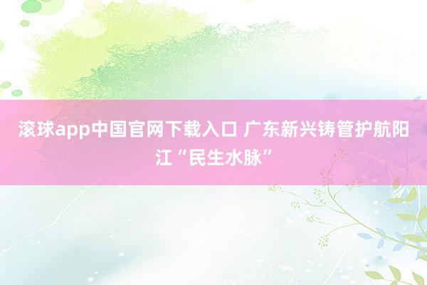 滚球app中国官网下载入口 广东新兴铸管护航阳江“民生水脉”