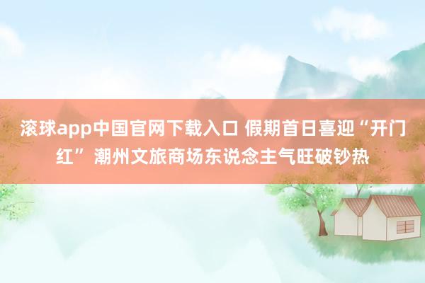 滚球app中国官网下载入口 假期首日喜迎“开门红” 潮州文旅商场东说念主气旺破钞热