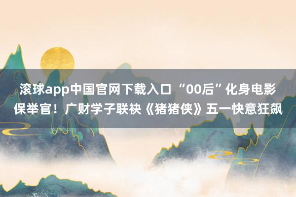 滚球app中国官网下载入口 “00后”化身电影保举官！广财学子联袂《猪猪侠》五一快意狂飙