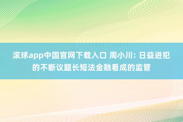 滚球app中国官网下载入口 周小川: 日益进犯的不断议题长短法金融看成的监管