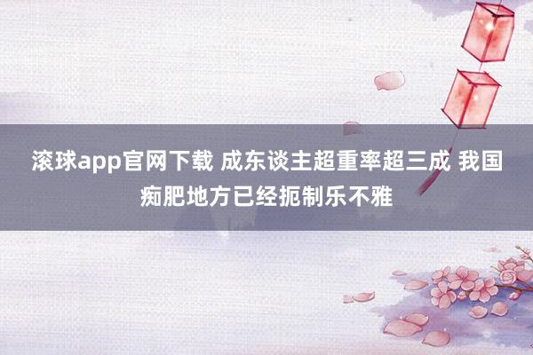 滚球app官网下载 成东谈主超重率超三成 我国痴肥地方已经扼制乐不雅