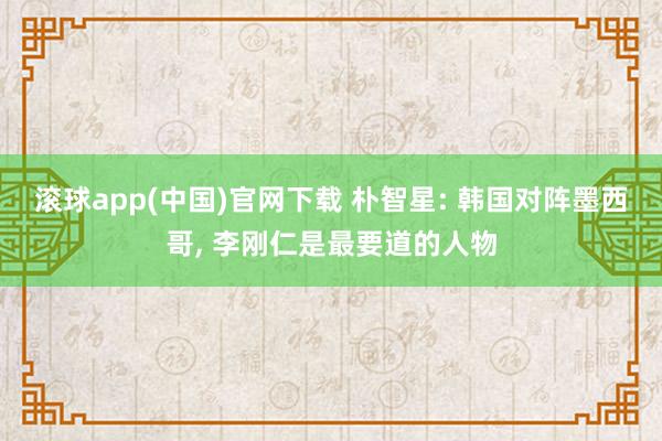 滚球app(中国)官网下载 朴智星: 韩国对阵墨西哥， 李刚仁是最要道的人物