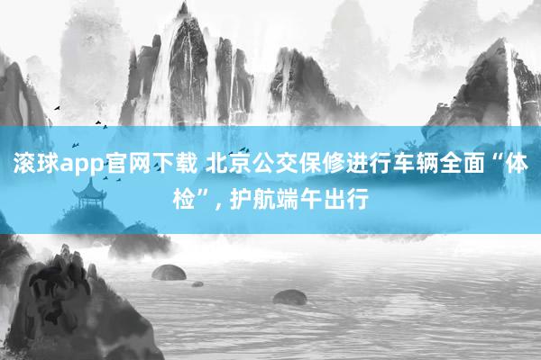 滚球app官网下载 北京公交保修进行车辆全面“体检”， 护航端午出行