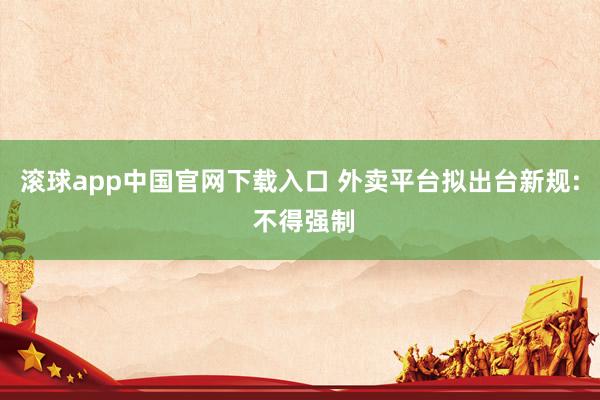 滚球app中国官网下载入口 外卖平台拟出台新规: 不得强制