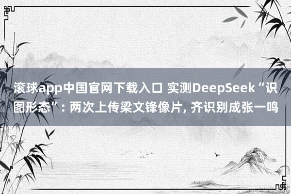 滚球app中国官网下载入口 实测DeepSeek“识图形态”: 两次上传梁文锋像片， 齐识别成张一鸣