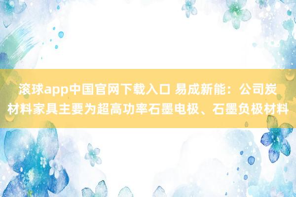 滚球app中国官网下载入口 易成新能：公司炭材料家具主要为超高功率石墨电极、石墨负极材料