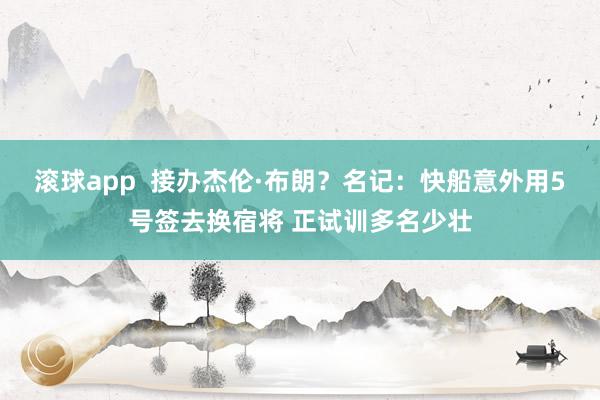   滚球app  接办杰伦·布朗？名记：快船意外用5号签去换宿将 正试训多名少壮