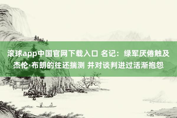   滚球app中国官网下载入口 名记：绿军厌倦触及杰伦·布朗的往还揣测 并对谈判进过活渐抱怨