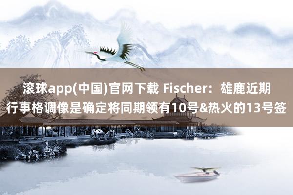   滚球app(中国)官网下载 Fischer：雄鹿近期行事格调像是确定将同期领有10号&热火的13号签