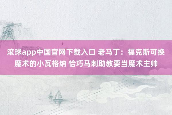   滚球app中国官网下载入口 老马丁：福克斯可换魔术的小瓦格纳 恰巧马刺助教要当魔术主帅