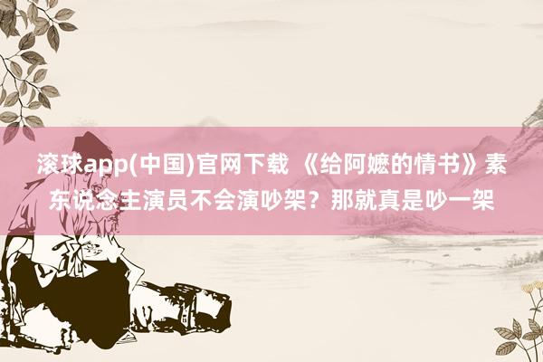 滚球app(中国)官网下载 《给阿嬷的情书》素东说念主演员不会演吵架？那就真是吵一架