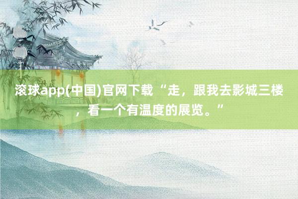 滚球app(中国)官网下载 “走,跟我去影城三楼,看一个有温度的展览。”